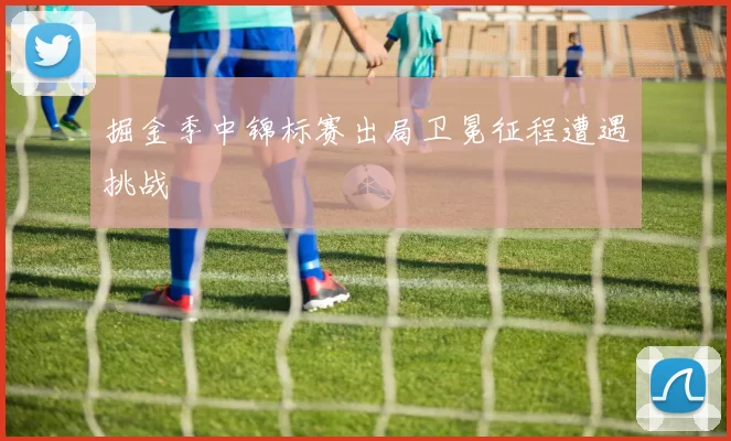 掘金季中锦标赛出局卫冕征程遭遇挑战