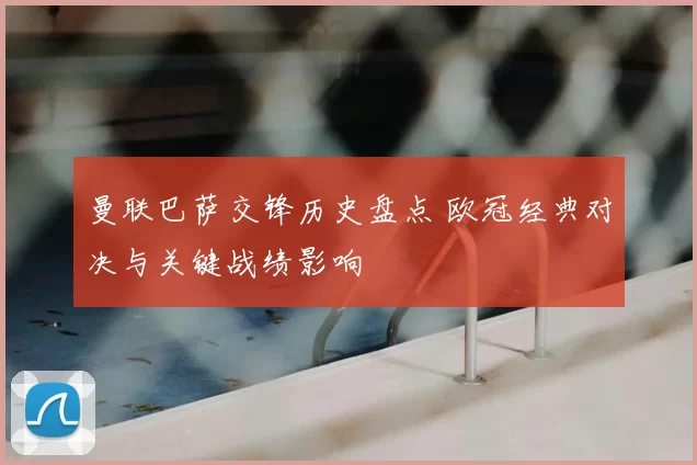 曼联巴萨交锋历史盘点 欧冠经典对决与关键战绩影响