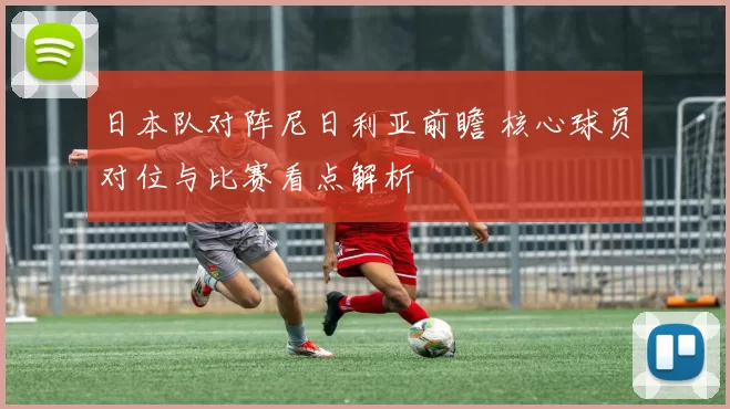 日本队对阵尼日利亚前瞻 核心球员对位与比赛看点解析