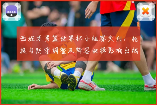 西班牙男篮世界杯小组赛失利，轮换与防守调整及阵容抉择影响出线形势