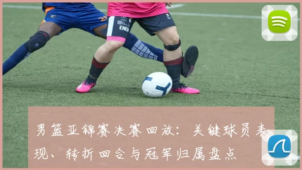 男篮亚锦赛决赛回放:关键球员表现、转折回合与冠军归属盘点