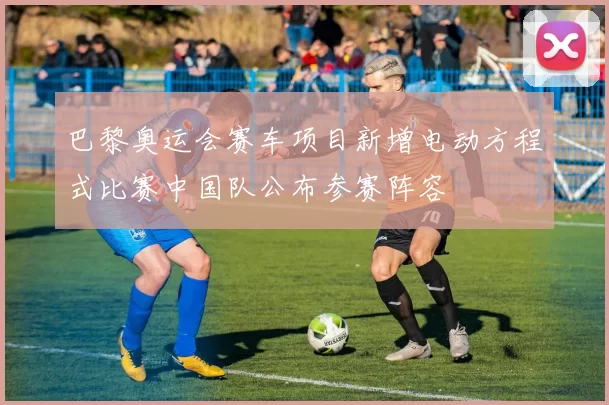 巴黎奥运会赛车项目新增电动方程式比赛中国队公布参赛阵容