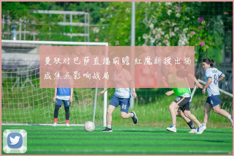 曼联对巴萨直播前瞻 红魔新援出场成焦点影响战局