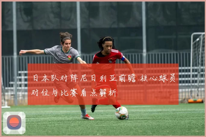 日本队对阵尼日利亚前瞻 核心球员对位与比赛看点解析