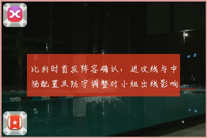 比利时首发阵容确认,进攻线与中场配置及防守调整对小组出线影响解析