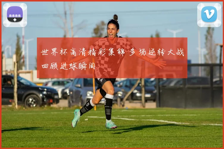 世界杯高清精彩集锦 多场逆转大战回顾进球瞬间
