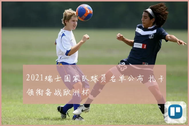 2021瑞士国家队球员名单公布 扎卡领衔备战欧洲杯