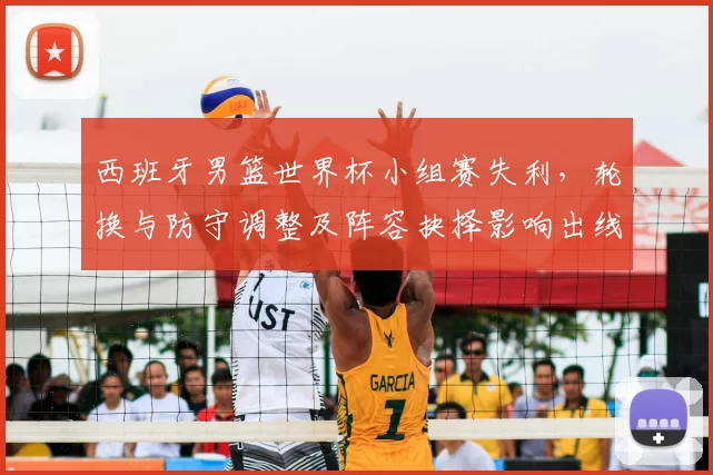 西班牙男篮世界杯小组赛失利，轮换与防守调整及阵容抉择影响出线形势