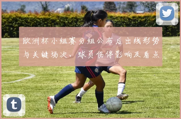 欧洲杯小组赛分组公布后出线形势与关键场次、球员伤停影响及看点