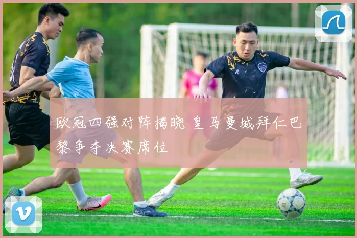 欧冠四强对阵揭晓 皇马曼城拜仁巴黎争夺决赛席位