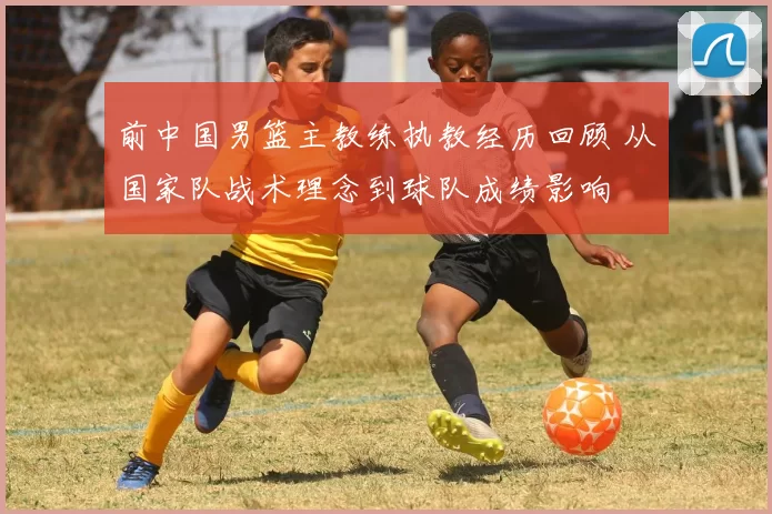 前中国男篮主教练执教经历回顾 从国家队战术理念到球队成绩影响