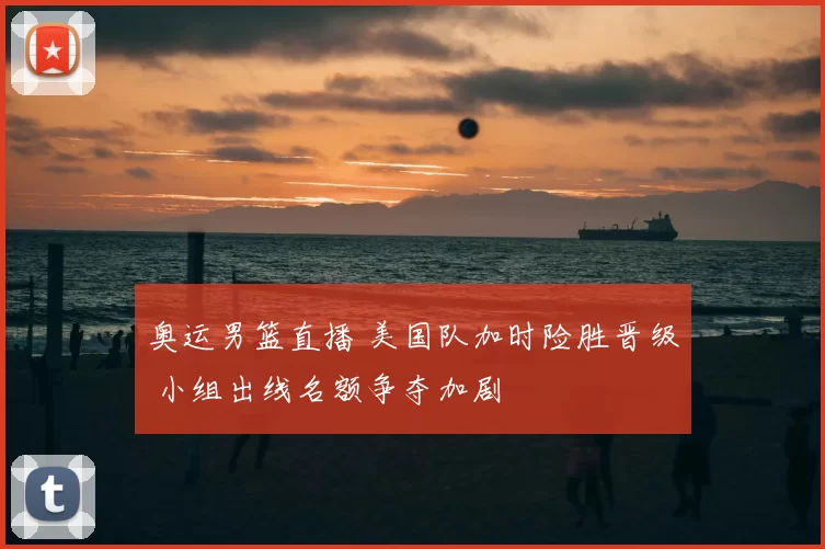 奥运男篮直播 美国队加时险胜晋级 小组出线名额争夺加剧