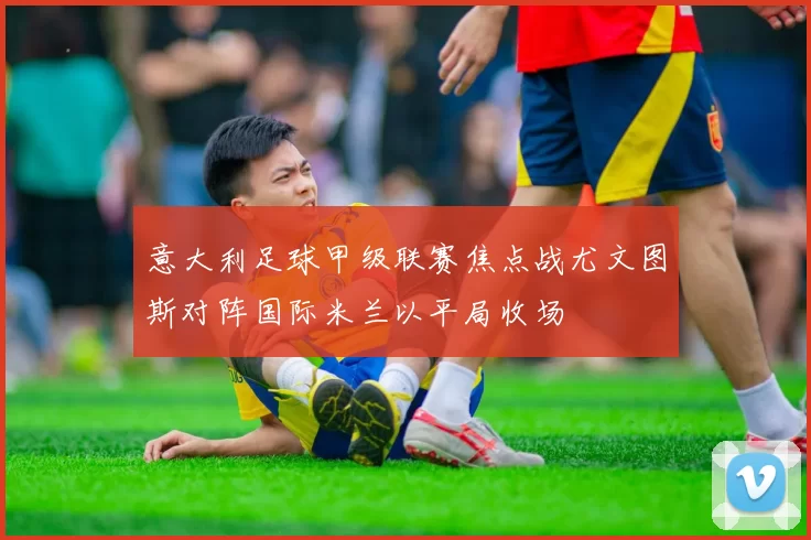 意大利足球甲级联赛焦点战尤文图斯对阵国际米兰以平局收场