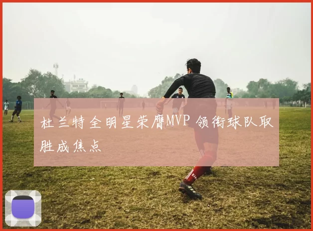 杜兰特全明星荣膺MVP 领衔球队取胜成焦点