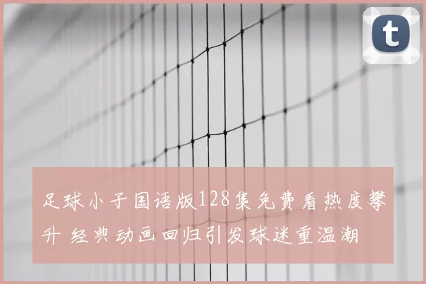 足球小子国语版128集免费看热度攀升 经典动画回归引发球迷重温潮