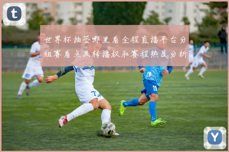 世界杯抽签哪里看全程直播平台分组赛看点及转播权和赛程热度分析