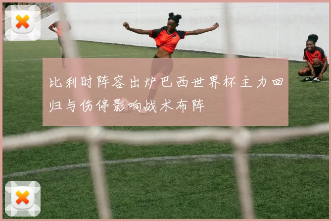 比利时阵容出炉巴西世界杯主力回归与伤停影响战术布阵