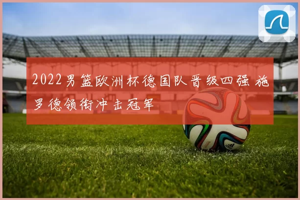 2022男篮欧洲杯德国队晋级四强 施罗德领衔冲击冠军