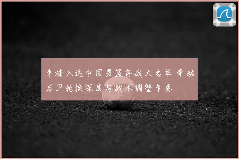 李楠入选中国男篮备战大名单 牵动后卫轮换深度与战术调整节奏