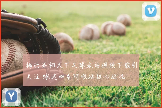 梅西亮相天下足球采访视频下载引关注 球迷回看阿根廷核心近况