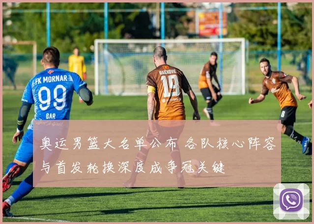 奥运男篮大名单公布 各队核心阵容与首发轮换深度成争冠关键