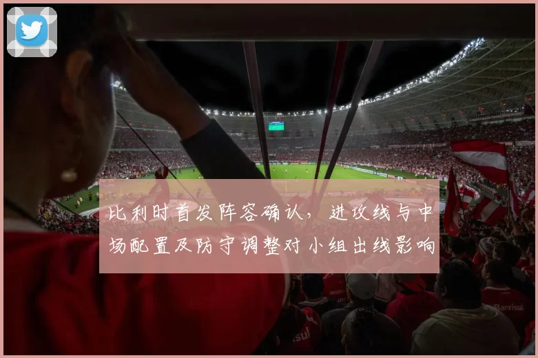 比利时首发阵容确认,进攻线与中场配置及防守调整对小组出线影响解析