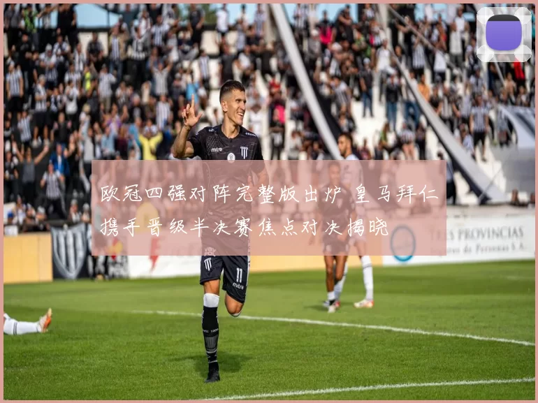 欧冠四强对阵完整版出炉 皇马拜仁携手晋级半决赛焦点对决揭晓