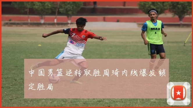 中国男篮逆转取胜周琦内线爆发锁定胜局