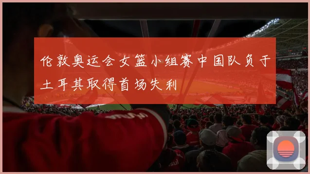 伦敦奥运会女篮小组赛中国队负于土耳其取得首场失利