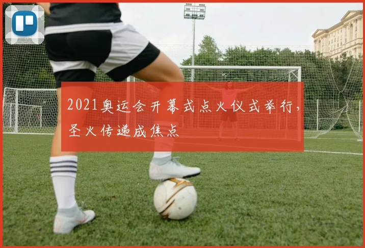2021奥运会开幕式点火仪式举行,圣火传递成焦点