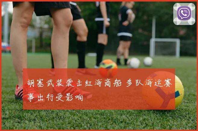 胡塞武装袭击红海商船 多队海运赛事出行受影响