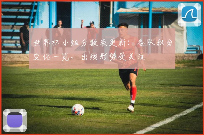 世界杯小组分数表更新：各队积分变化一览，出线形势受关注