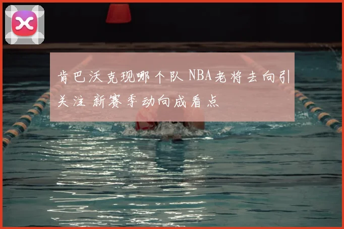 肯巴沃克现哪个队 NBA老将去向引关注 新赛季动向成看点